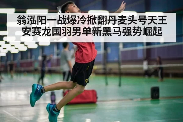 翁泓阳一战爆冷掀翻丹麦头号天王安赛龙国羽男单新黑马强势崛起