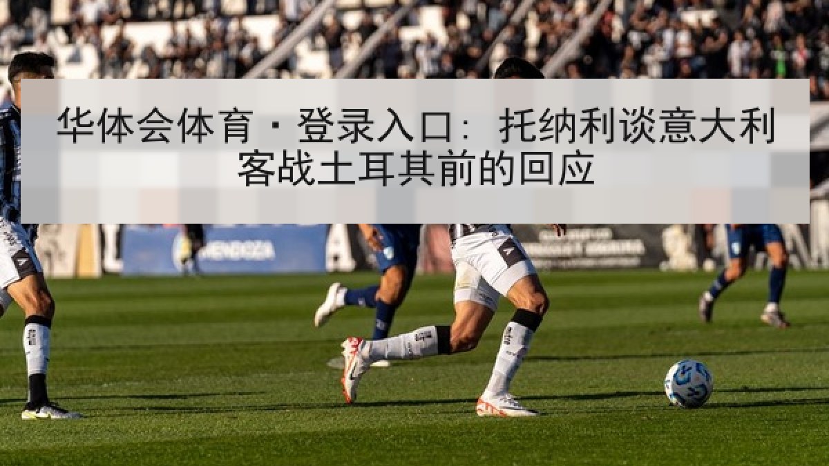 华体会体育·登录入口: 托纳利谈意大利客战土耳其前的回应 华体会体育·登录入口: 托纳利谈意大利客战土耳其前的回应