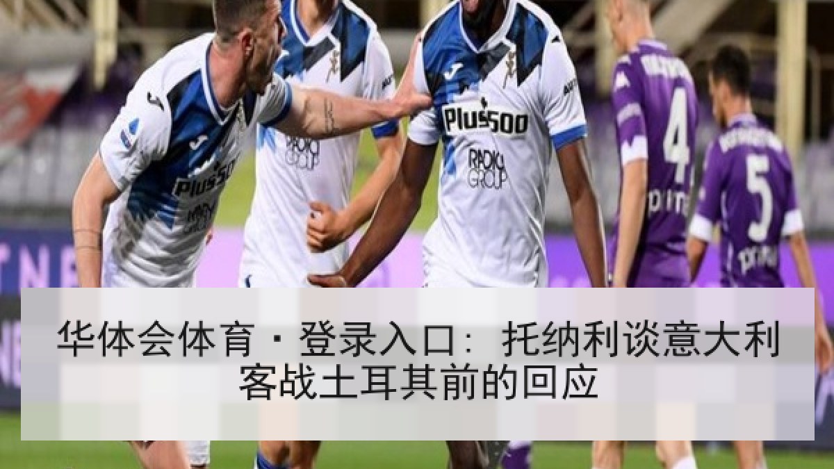 华体会体育·登录入口: 托纳利谈意大利客战土耳其前的回应